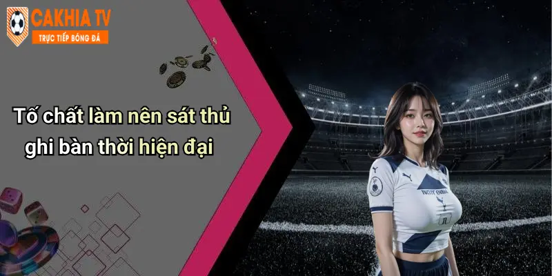 Tố chất làm nên sát thủ ghi bàn thời hiện đại